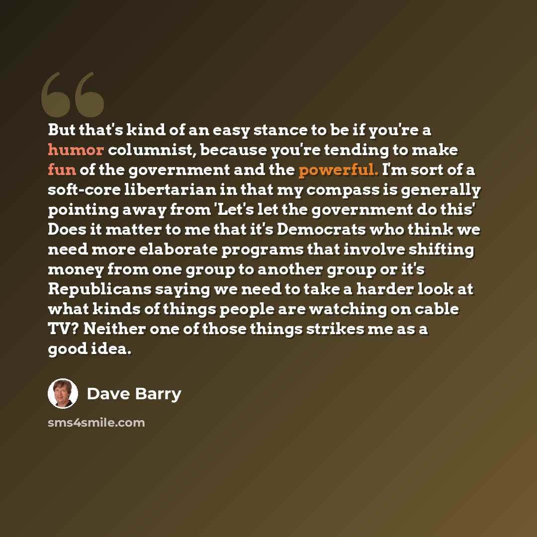 “But that's kind of an easy stance to be if you're a humor columnist, because you're tending to make fun of the government and the powerful. I'm sort of a soft-core libertarian in that my compass is generally pointing away from 'Let's let the government do this' Does it matter to me that it's…” quote by Dave Barry