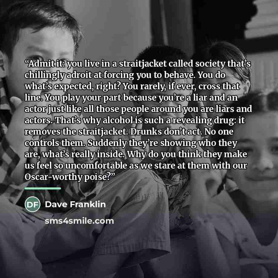 “Admit it: you live in a straitjacket called society that’s chillingly adroit at forcing you to behave. You do what’s expected, right? You rarely, if ever, cross that line. You play your part because you’re a liar and an actor just like all those people around you are liars and actors. That’s why…” quote by Dave Franklin