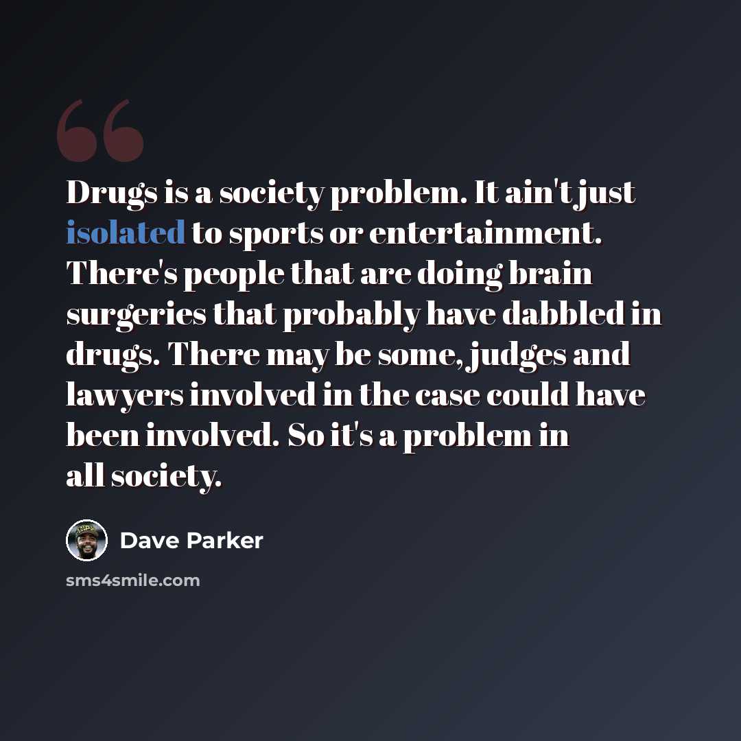 “Drugs is a society problem. It ain't just isolated to sports or entertainment. There's people that are doing brain surgeries that probably have dabbled in drugs. There may be some, judges and lawyers involved in the case could have been involved. So it's a problem in all society.” quote by Dave Parker