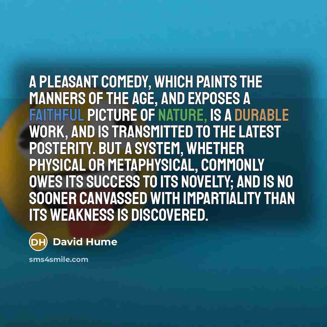 “A pleasant comedy, which paints the manners of the age, and exposes a faithful picture of nature, is a durable work, and is transmitted to the latest posterity. But a system, whether physical or metaphysical, commonly owes its success to its novelty; and is no sooner canvassed with impartiality…” quote by David Hume