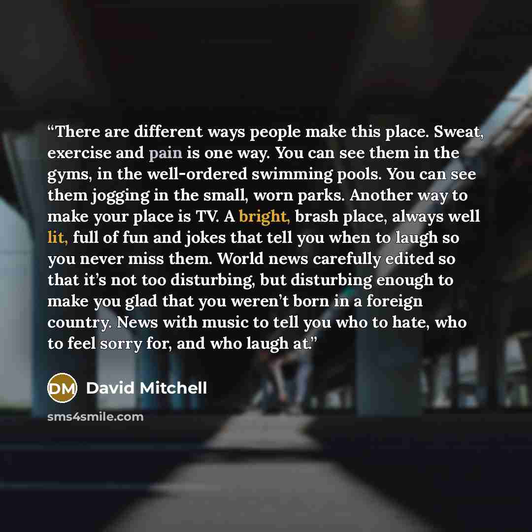 “There are different ways people make this place. Sweat, exercise and pain is one way. You can see them in the gyms, in the well-ordered swimming pools. You can see them jogging in the small, worn parks. Another way to make your place is TV. A bright, brash place, always well lit, full of fun and…” quote by David Mitchell