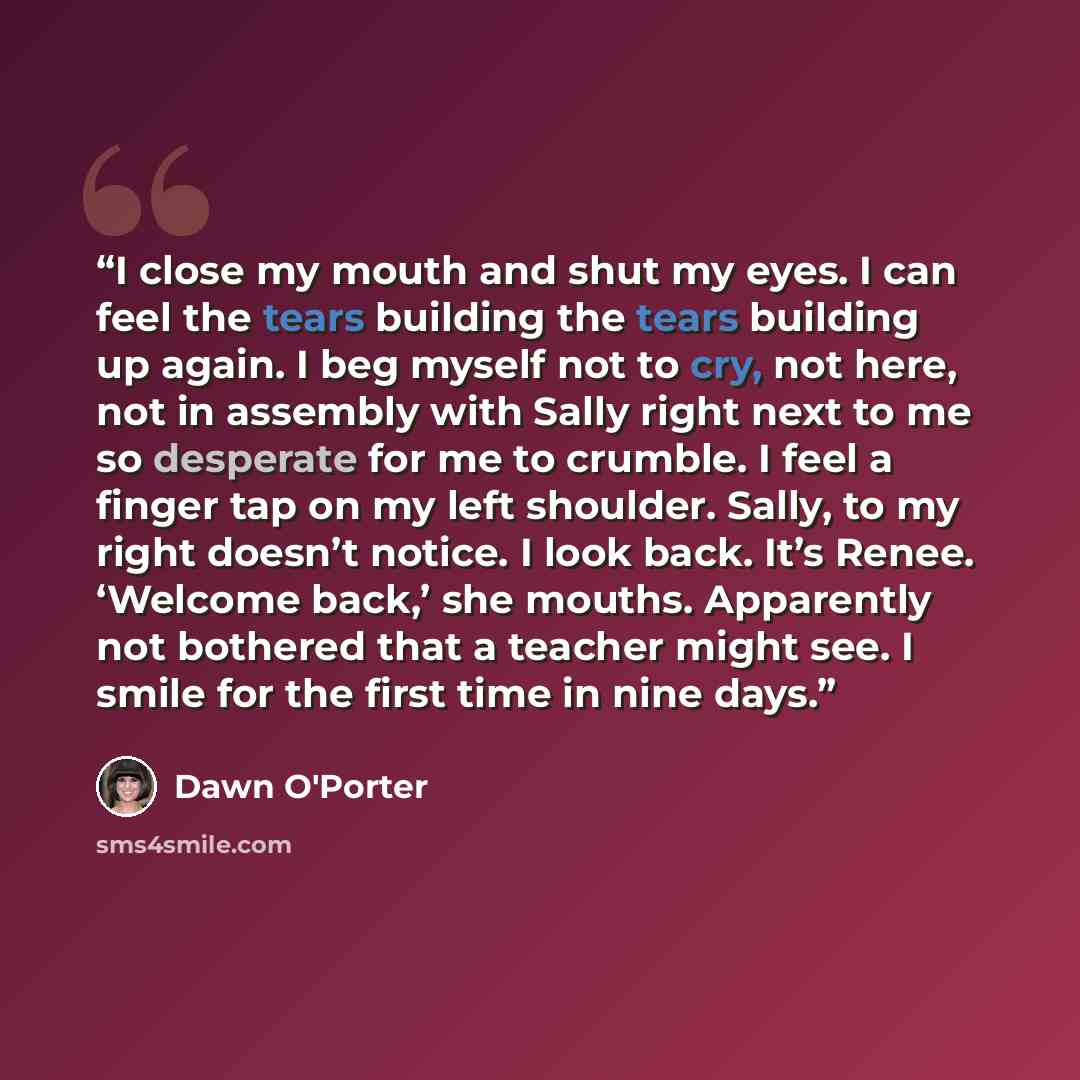 “I close my mouth and shut my eyes. I can feel the tears building the tears building up again. I beg myself not to cry, not here, not in assembly with Sally right next to me so desperate for me to crumble. I feel a finger tap on my left shoulder. Sally, to my right doesn’t notice. I look back. It’s…” quote by Dawn O'Porter