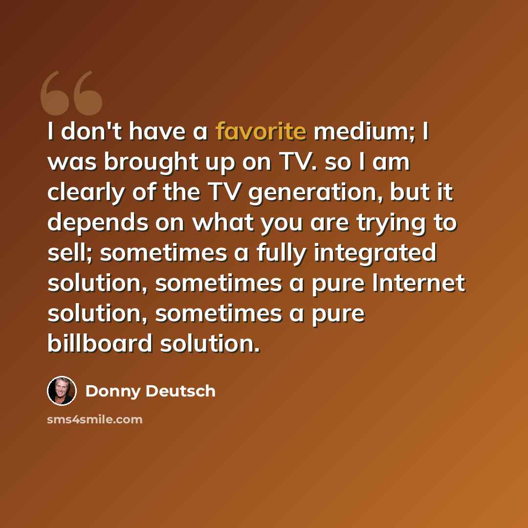 “I don't have a favorite medium; I was brought up on TV. so I am clearly of the TV generation, but it depends on what you are trying to sell; sometimes a fully integrated solution, sometimes a pure Internet solution, sometimes a pure billboard solution.” quote by Donny Deutsch