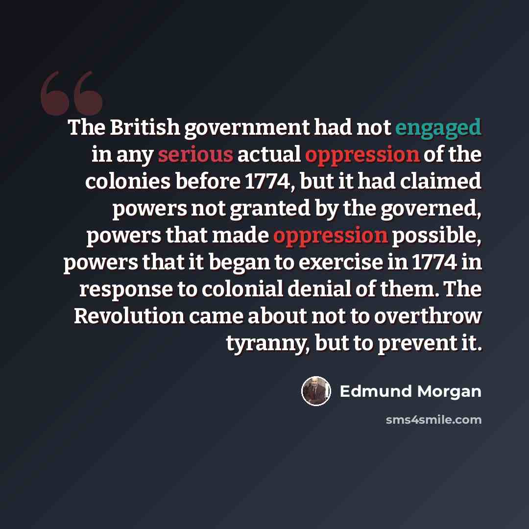 “The British government had not engaged in any serious actual oppression of the colonies before 1774, but it had claimed powers not granted by the governed, powers that made oppression possible, powers that it began to exercise in 1774 in response to colonial denial of them. The Revolution came…” quote by Edmund Morgan