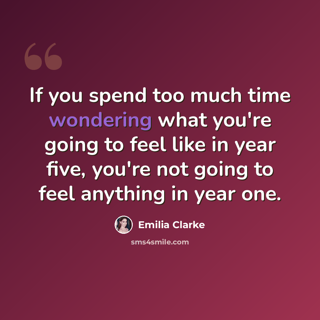 “If you spend too much time wondering what you're going to feel like in year five, you're not going to feel anything in year one.” quote by Emilia Clarke