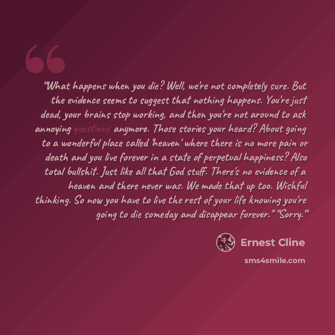 “What happens when you die? Well, we're not completely sure. But the evidence seems to suggest that nothing happens. You're just dead, your brains stop working, and then you're not around to ask annoying questions anymore. Those stories your heard? About going to a wonderful place called 'heaven'…” quote by Ernest Cline