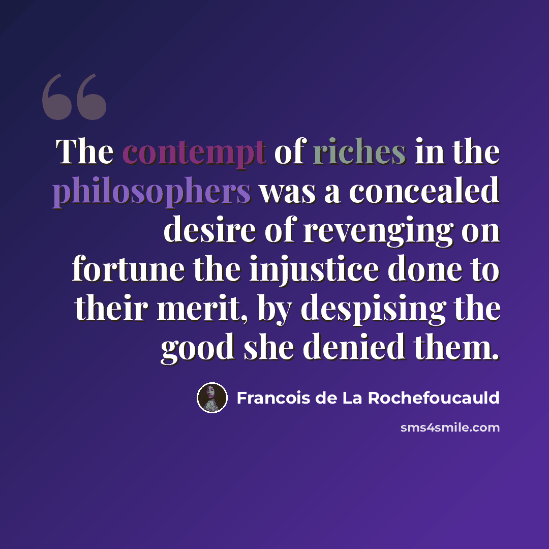 “The contempt of riches in the philosophers was a concealed desire of revenging on fortune the injustice done to their merit, by despising the good she denied them.” quote by Francois de La Rochefoucauld