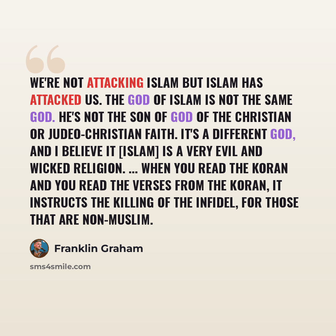 “We're not attacking Islam but Islam has attacked us. The God of Islam is not the same God. He's not the son of God of the Christian or Judeo-Christian faith. It's a different God, and I believe it [Islam] is a very evil and wicked religion. ... When you read the Koran and you read the verses from…” quote by Franklin Graham