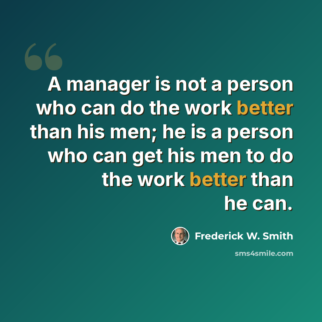 “A manager is not a person who can do the work better than his men; he is a person who can get his men to do the work better than he can.” quote by Frederick W. Smith