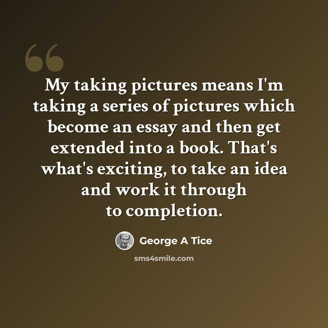 “My taking pictures means I'm taking a series of pictures which become an essay and then get extended into a book. That's what's exciting, to take an idea and work it through to completion.” quote by George A Tice