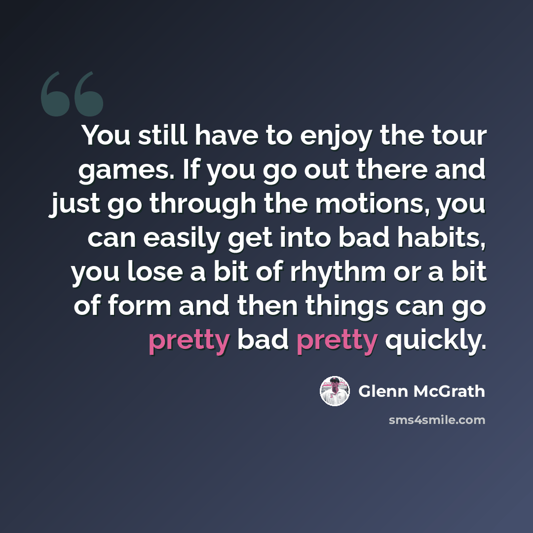 “You still have to enjoy the tour games. If you go out there and just go through the motions, you can easily get into bad habits, you lose a bit of rhythm or a bit of form and then things can go pretty bad pretty quickly.” quote by Glenn McGrath