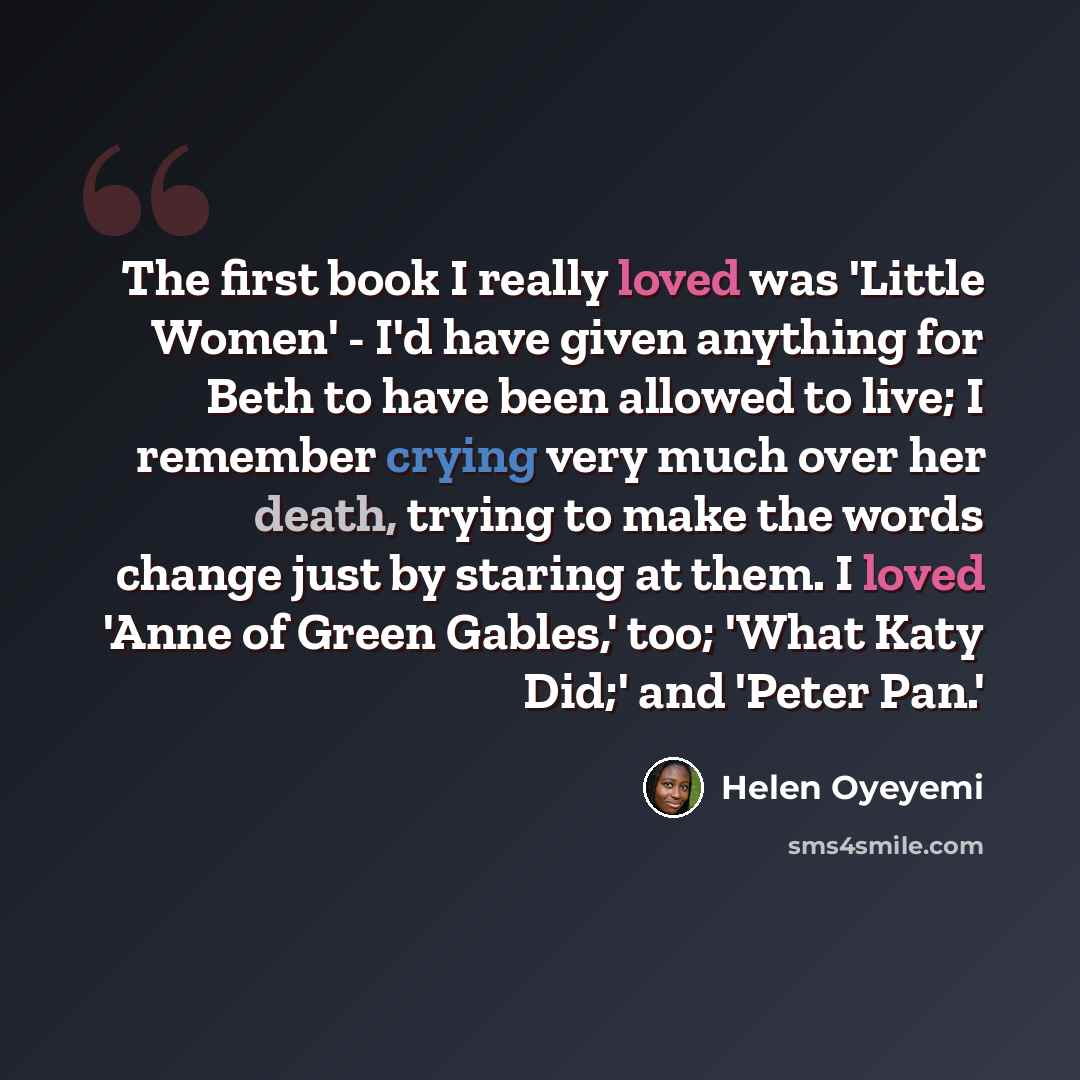 “The first book I really loved was 'Little Women' - I'd have given anything for Beth to have been allowed to live; I remember crying very much over her death, trying to make the words change just by staring at them. I loved 'Anne of Green Gables,' too; 'What Katy Did;' and 'Peter Pan.'” quote by Helen Oyeyemi
