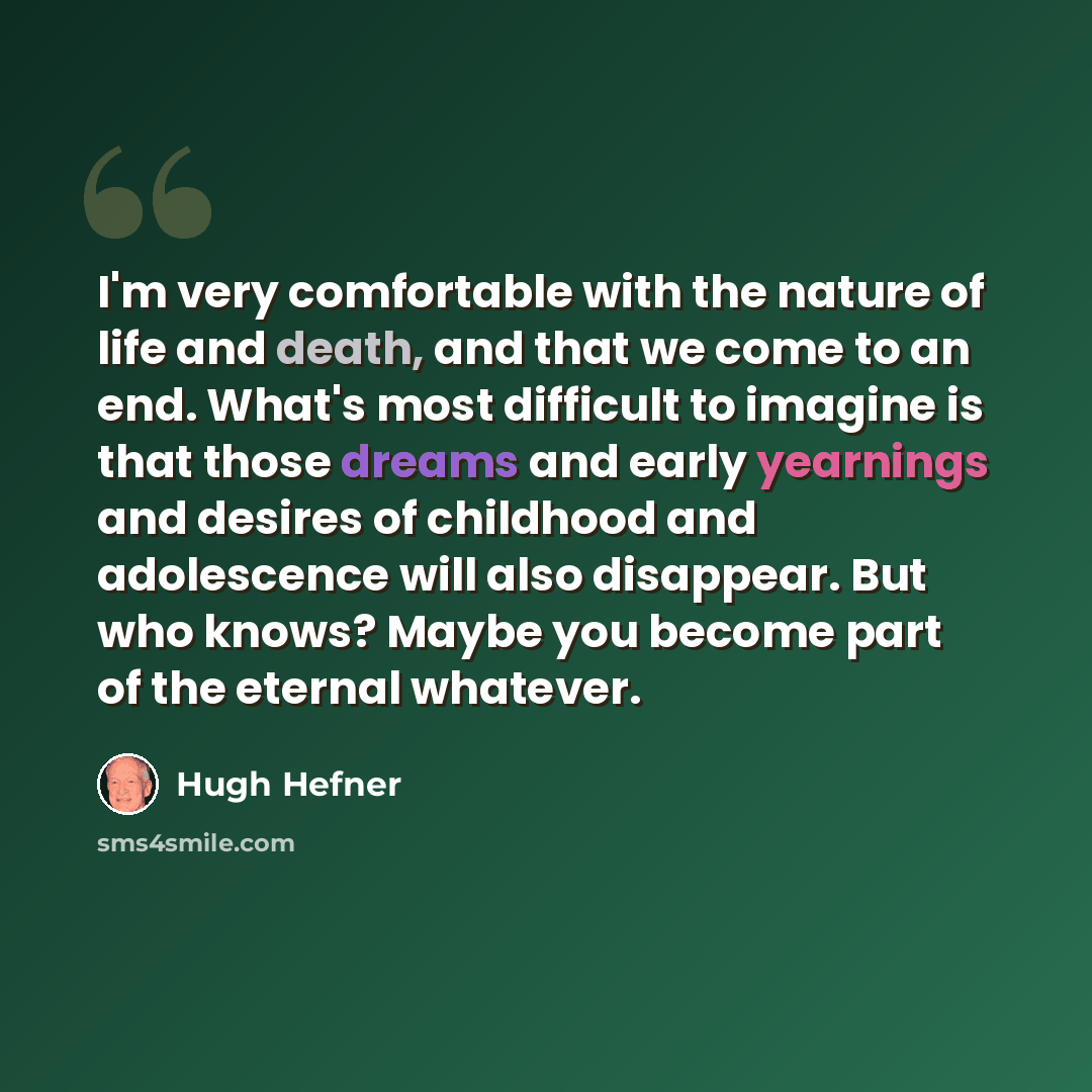 “I'm very comfortable with the nature of life and death, and that we come to an end. What's most difficult to imagine is that those dreams and early yearnings and desires of childhood and adolescence will also disappear. But who knows? Maybe you become part of the eternal whatever.” quote by Hugh Hefner