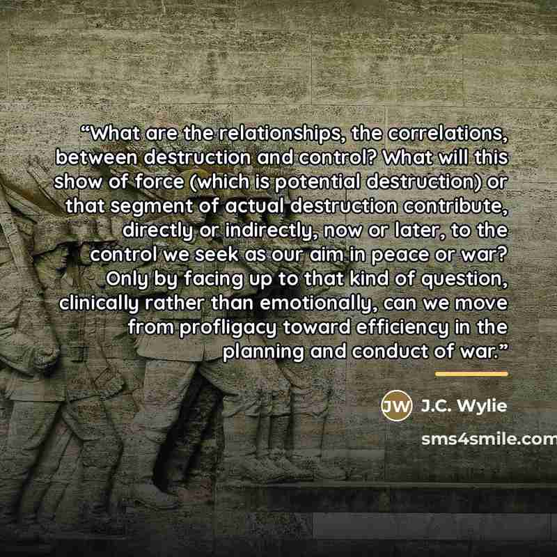 “What are the relationships, the correlations, between destruction and control? What will this show of force (which is potential destruction) or that segment of actual destruction contribute, directly or indirectly, now or later, to the control we seek as our aim in peace or war? Only by facing up…” quote by J.C. Wylie