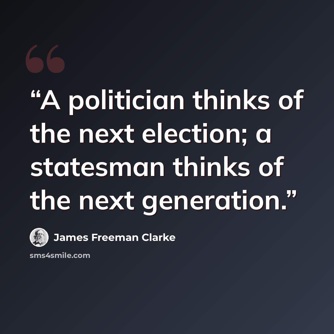 “A politician thinks of the next election; a statesman thinks of the next generation.” quote by James Freeman Clarke