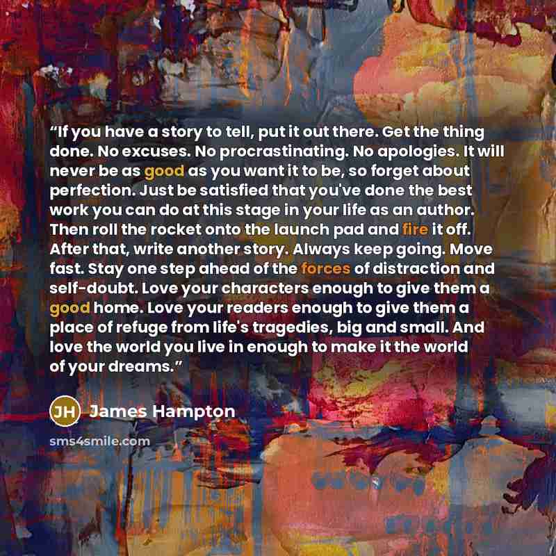 “If you have a story to tell, put it out there. Get the thing done. No excuses. No procrastinating. No apologies. It will never be as good as you want it to be, so forget about perfection. Just be satisfied that you've done the best work you can do at this stage in your life as an author. Then roll…” quote by James Hampton