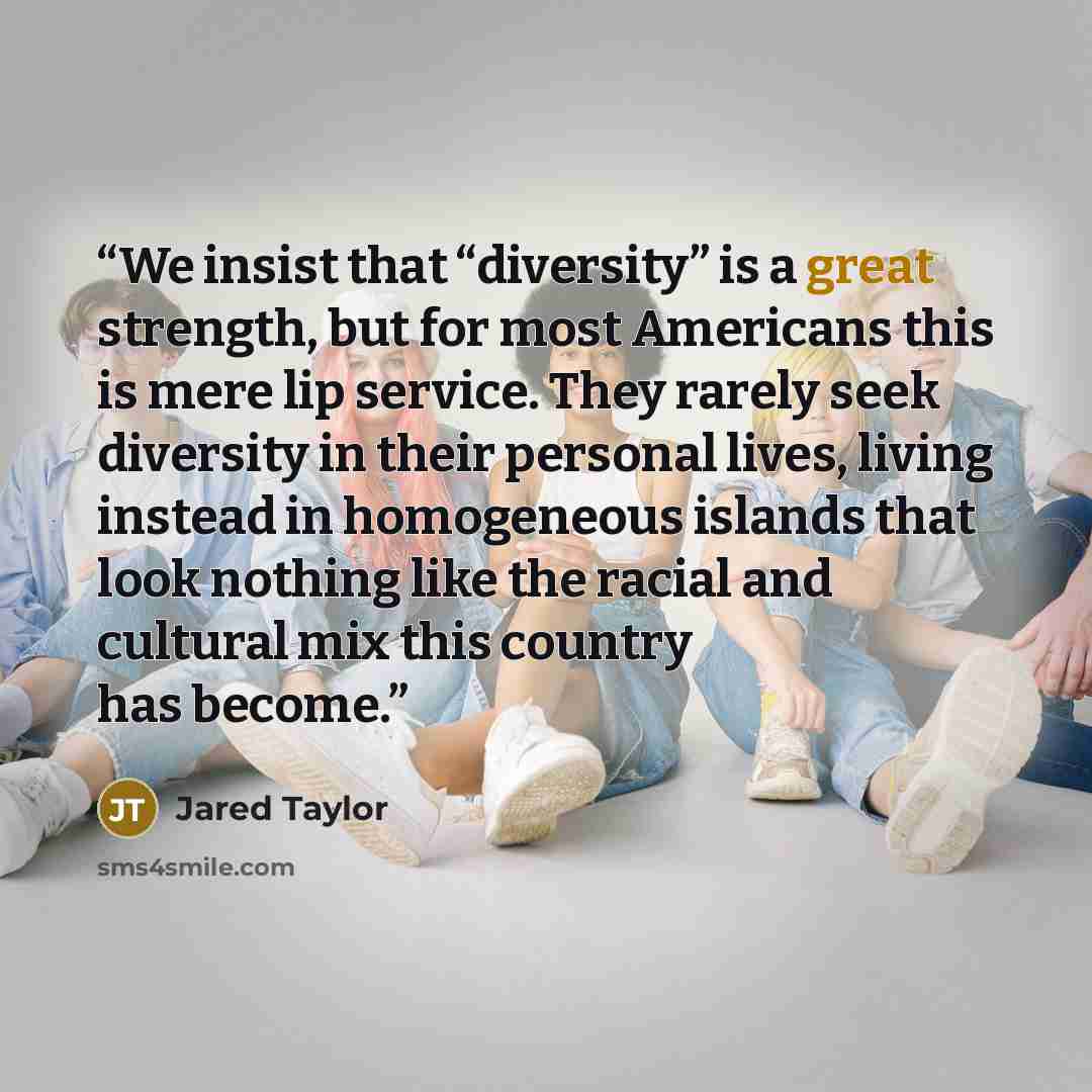 “We insist that “diversity” is a great strength, but for most Americans this is mere lip service. They rarely seek diversity in their personal lives, living instead in homogeneous islands that look nothing like the racial and cultural mix this country has become.” quote by Jared Taylor