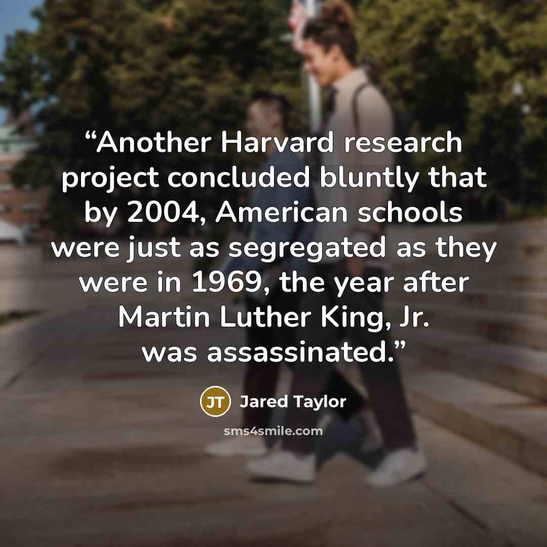 “Another Harvard research project concluded bluntly that by 2004, American schools were just as segregated as they were in 1969, the year after Martin Luther King, Jr. was assassinated.” quote by Jared Taylor