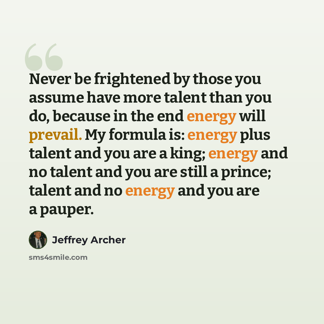 “Never be frightened by those you assume have more talent than you do, because in the end energy will prevail. My formula is: energy plus talent and you are a king; energy and no talent and you are still a prince; talent and no energy and you are a pauper.” quote by Jeffrey Archer