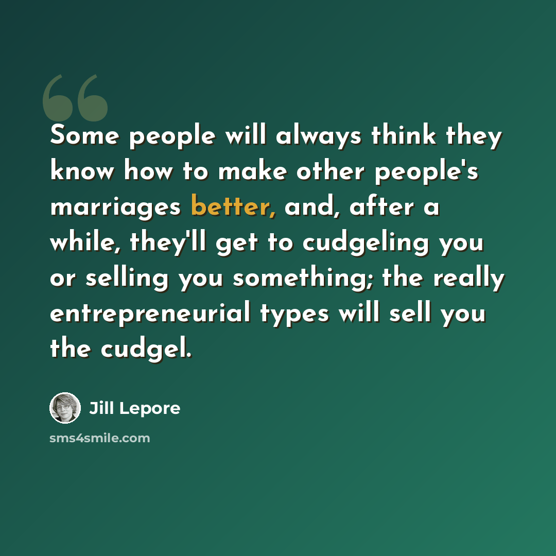 “Some people will always think they know how to make other people's marriages better, and, after a while, they'll get to cudgeling you or selling you something; the really entrepreneurial types will sell you the cudgel.” quote by Jill Lepore