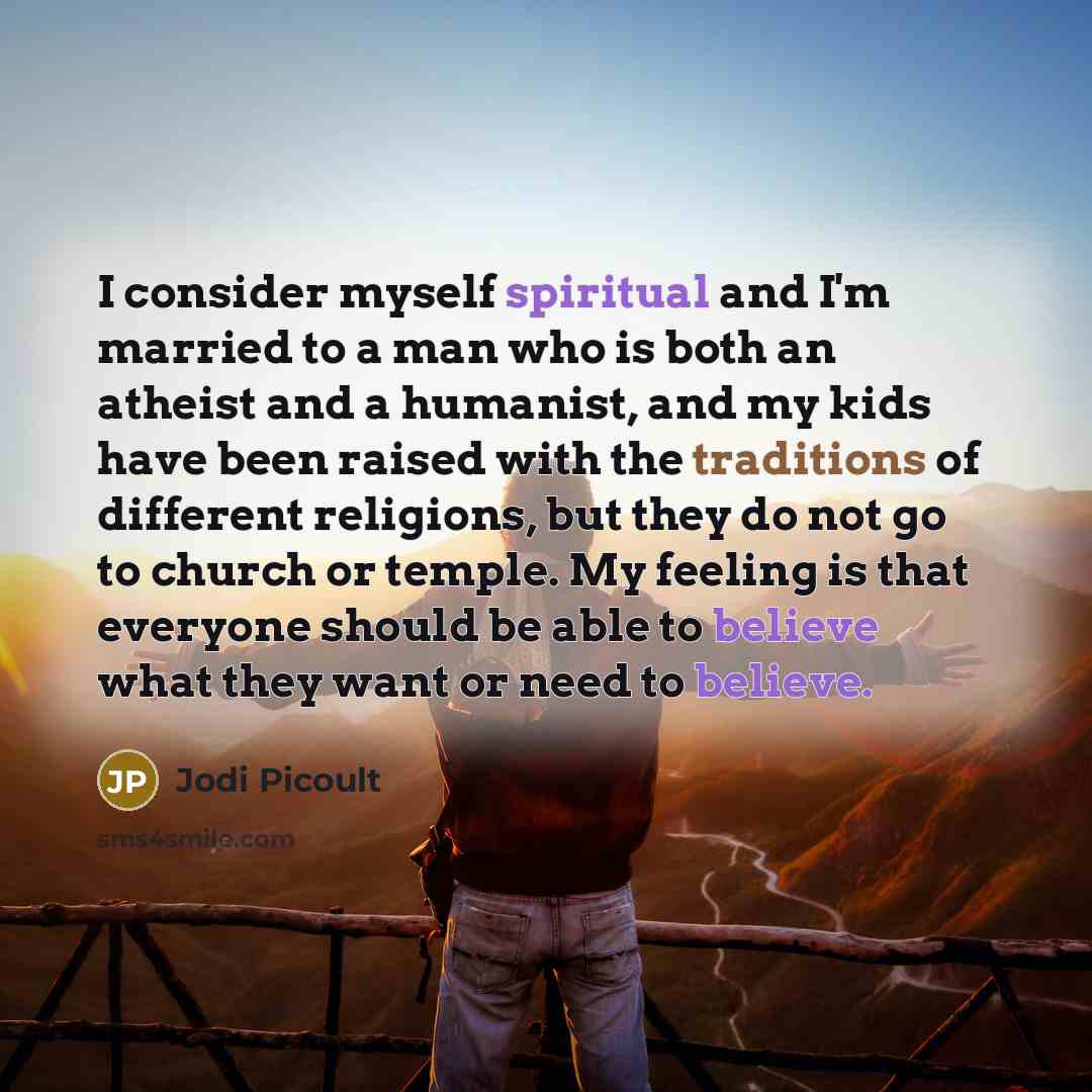 “I consider myself spiritual and I'm married to a man who is both an atheist and a humanist, and my kids have been raised with the traditions of different religions, but they do not go to church or temple. My feeling is that everyone should be able to believe what they want or need to believe.” quote by Jodi Picoult