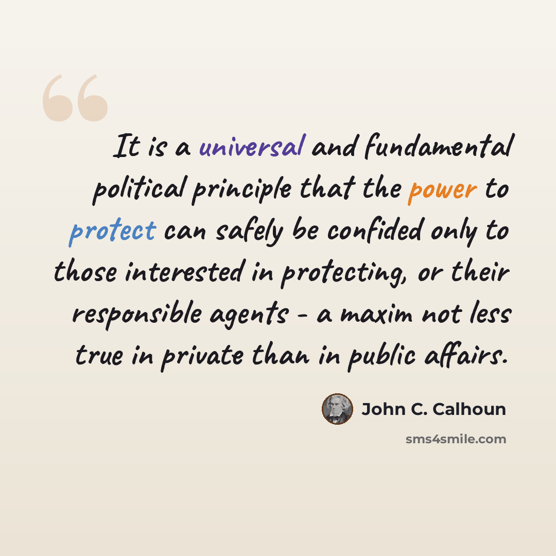“It is a universal and fundamental political principle that the power to protect can safely be confided only to those interested in protecting, or their responsible agents - a maxim not less true in private than in public affairs.” quote by John C. Calhoun