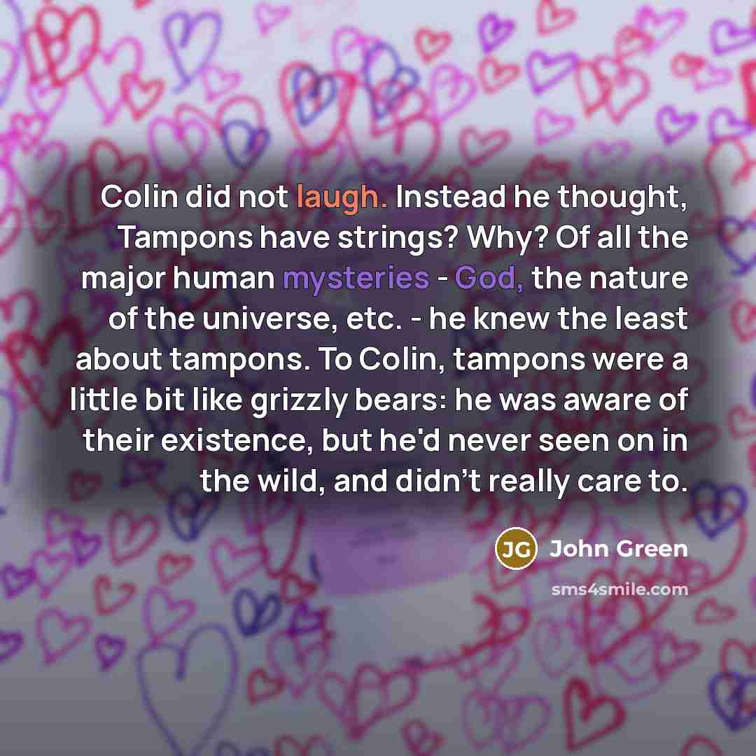 “Colin did not laugh. Instead he thought, Tampons have strings? Why? Of all the major human mysteries - God, the nature of the universe, etc. - he knew the least about tampons. To Colin, tampons were a little bit like grizzly bears: he was aware of their existence, but he'd never seen on in the…” quote by John Green