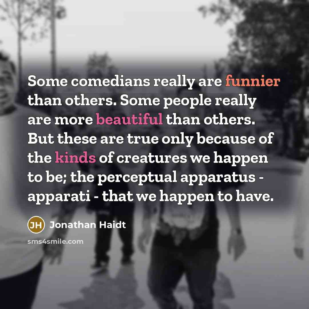 “Some comedians really are funnier than others. Some people really are more beautiful than others. But these are true only because of the kinds of creatures we happen to be; the perceptual apparatus - apparati - that we happen to have.” quote by Jonathan Haidt