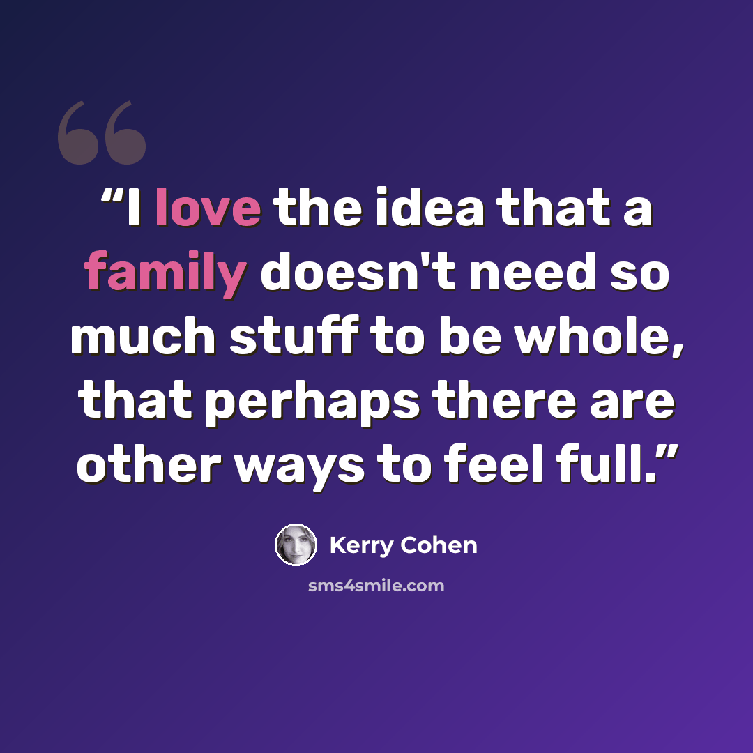 “I love the idea that a family doesn't need so much stuff to be whole, that perhaps there are other ways to feel full.” quote by Kerry Cohen