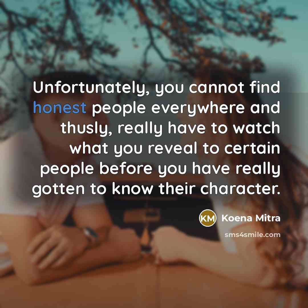 “Unfortunately, you cannot find honest people everywhere and thusly, really have to watch what you reveal to certain people before you have really gotten to know their character.” quote by Koena Mitra