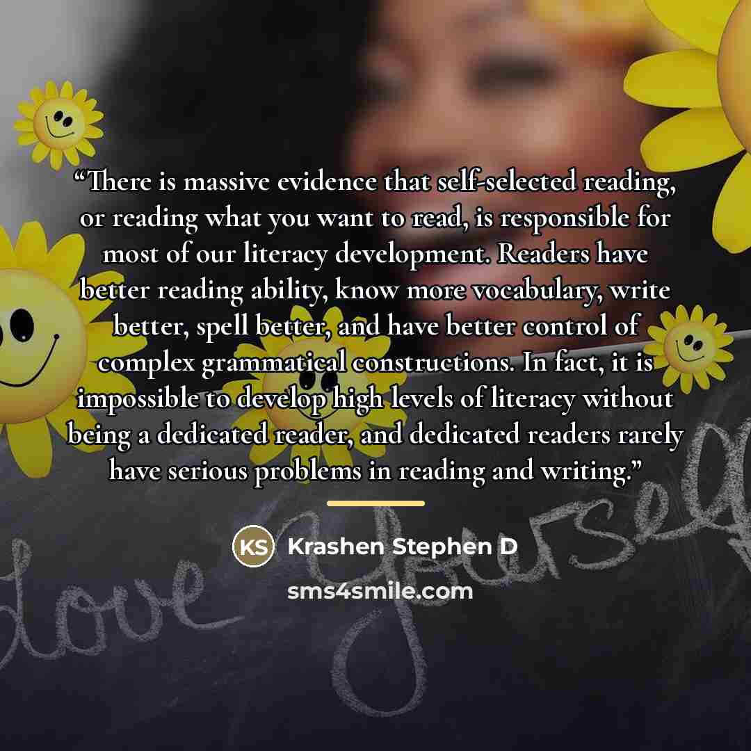 “There is massive evidence that self-selected reading, or reading what you want to read, is responsible for most of our literacy development. Readers have better reading ability, know more vocabulary, write better, spell better, and have better control of complex grammatical constructions. In fact…” quote by Krashen Stephen D