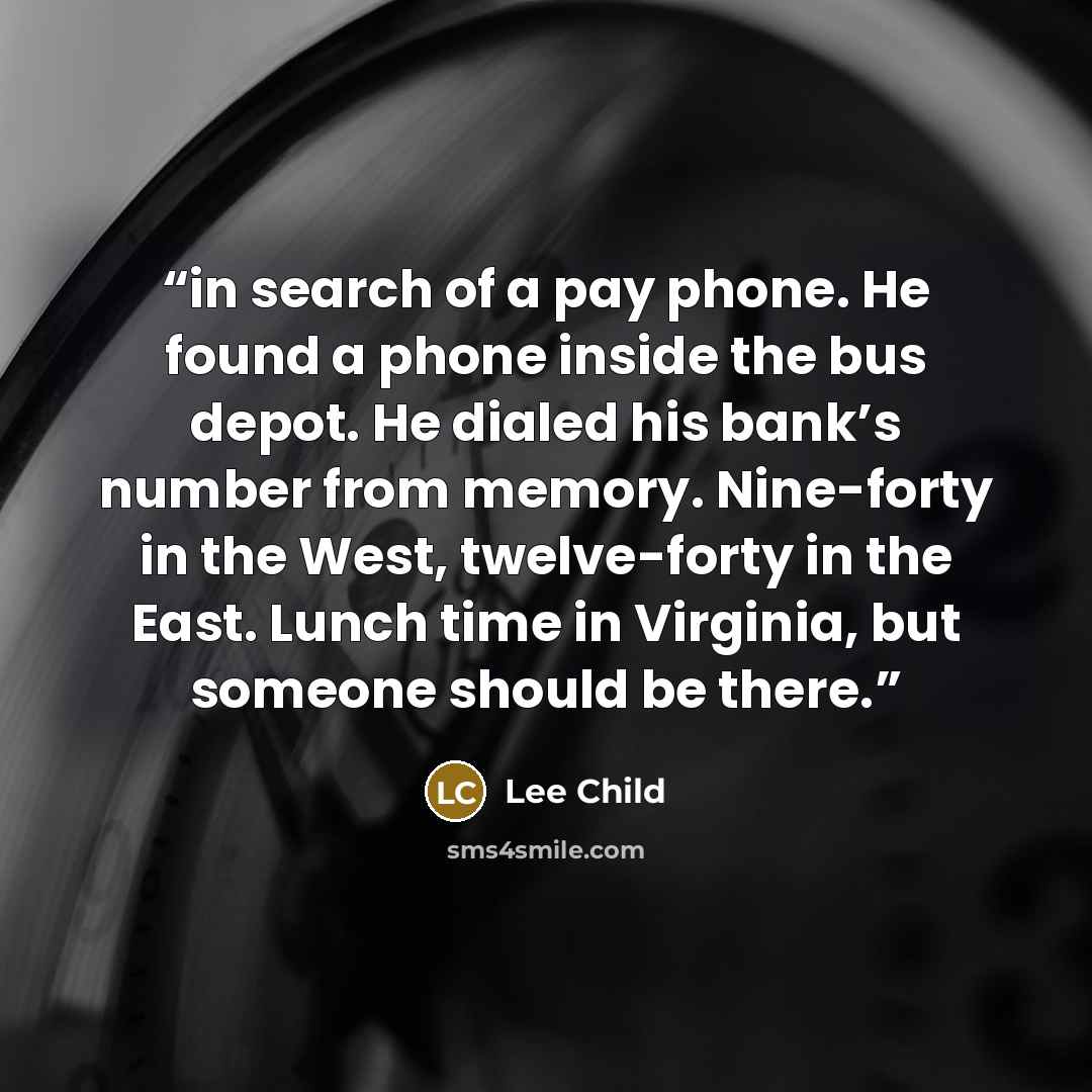 “in search of a pay phone. He found a phone inside the bus depot. He dialed his bank’s number from memory. Nine-forty in the West, twelve-forty in the East. Lunch time in Virginia, but someone should be there.” quote by Lee Child