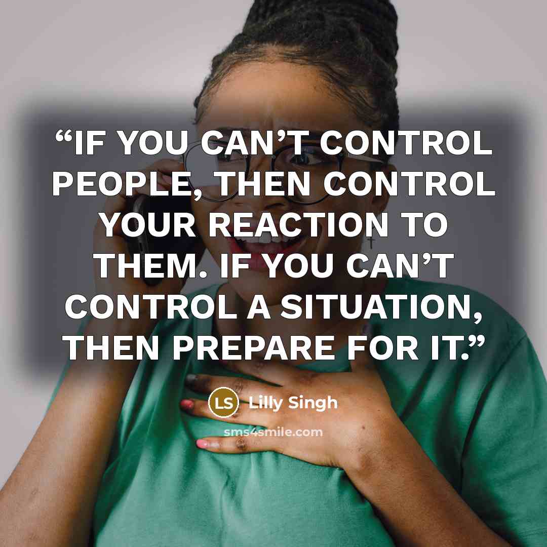 “IF YOU CAN’T CONTROL PEOPLE, THEN CONTROL YOUR REACTION TO THEM. IF YOU CAN’T CONTROL A SITUATION, THEN PREPARE FOR IT.” quote by Lilly Singh