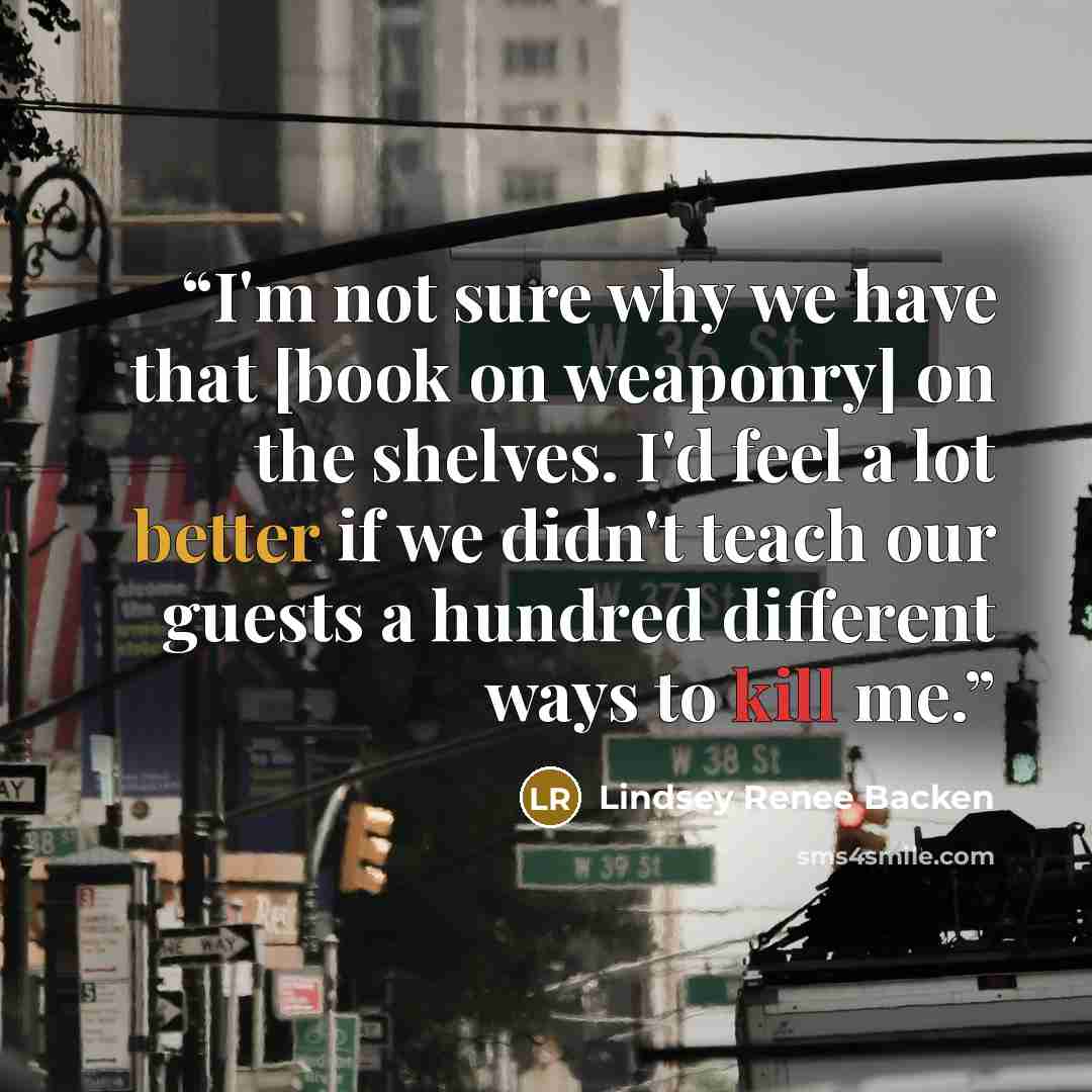 “I'm not sure why we have that [book on weaponry] on the shelves. I'd feel a lot better if we didn't teach our guests a hundred different ways to kill me.” quote by Lindsey Renee Backen