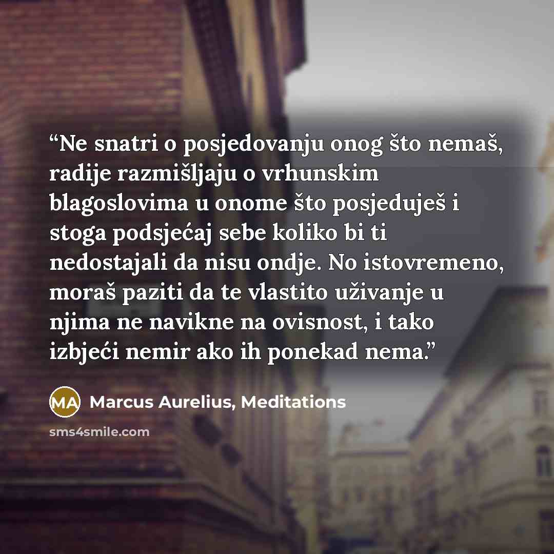 “Ne snatri o posjedovanju onog što nemaš, radije razmišljaju o vrhunskim blagoslovima u onome što posjeduješ i stoga podsjećaj sebe koliko bi ti nedostajali da nisu ondje. No istovremeno, moraš paziti da te vlastito uživanje u njima ne navikne na ovisnost, i tako izbjeći nemir ako ih ponekad nema.” quote by Marcus Aurelius, Meditations
