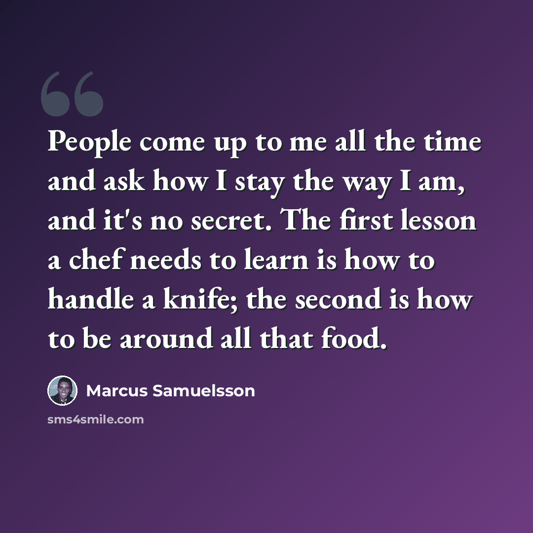 “People come up to me all the time and ask how I stay the way I am, and it's no secret. The first lesson a chef needs to learn is how to handle a knife; the second is how to be around all that food.” quote by Marcus Samuelsson