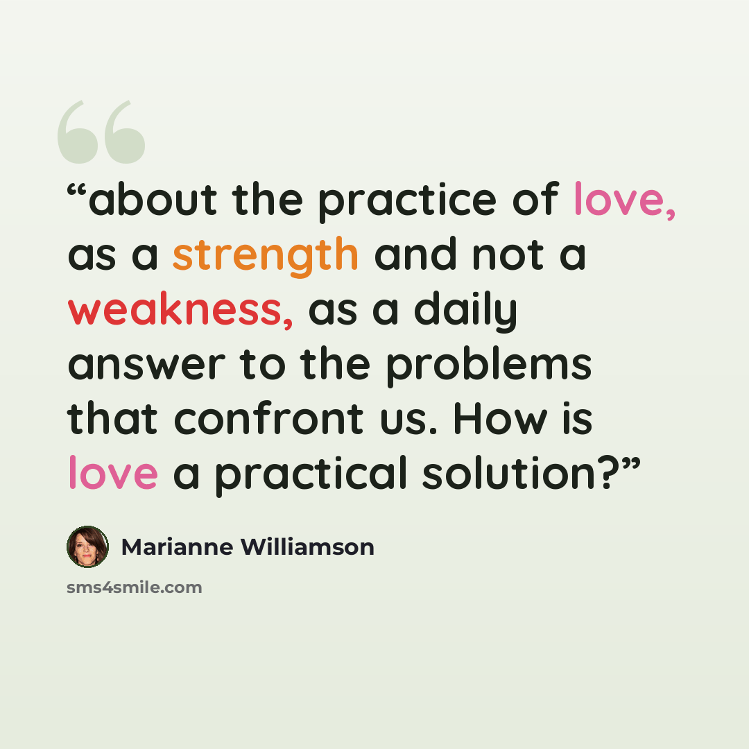 “about the practice of love, as a strength and not a weakness, as a daily answer to the problems that confront us. How is love a practical solution?” quote by Marianne Williamson