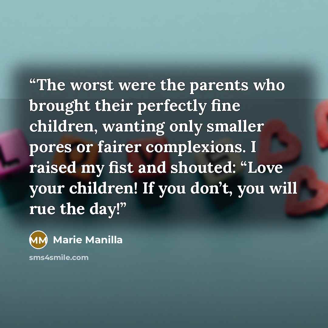 “The worst were the parents who brought their perfectly fine children, wanting only smaller pores or fairer complexions. I raised my fist and shouted: “Love your children! If you don’t, you will rue the day!” quote by Marie Manilla