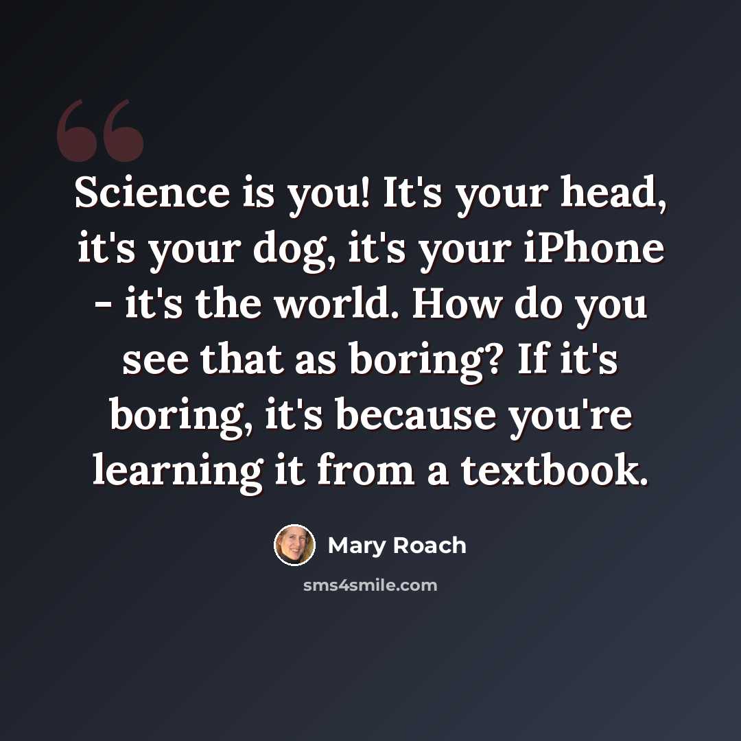 “Science is you! It's your head, it's your dog, it's your iPhone - it's the world. How do you see that as boring? If it's boring, it's because you're learning it from a textbook.” quote by Mary Roach