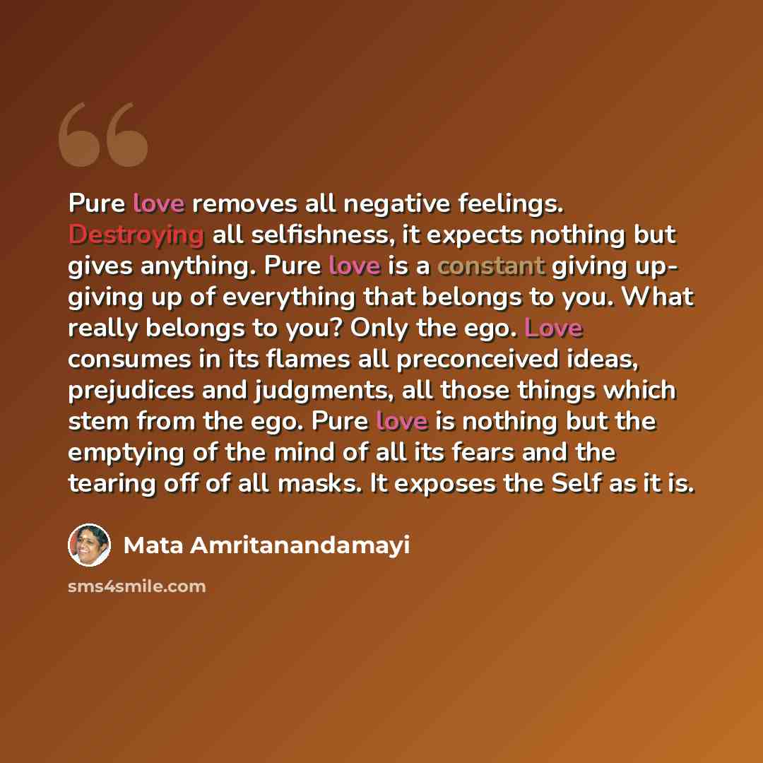 “Pure love removes all negative feelings. Destroying all selfishness, it expects nothing but gives anything. Pure love is a constant giving up- giving up of everything that belongs to you. What really belongs to you? Only the ego. Love consumes in its flames all preconceived ideas, prejudices and…” quote by Mata Amritanandamayi