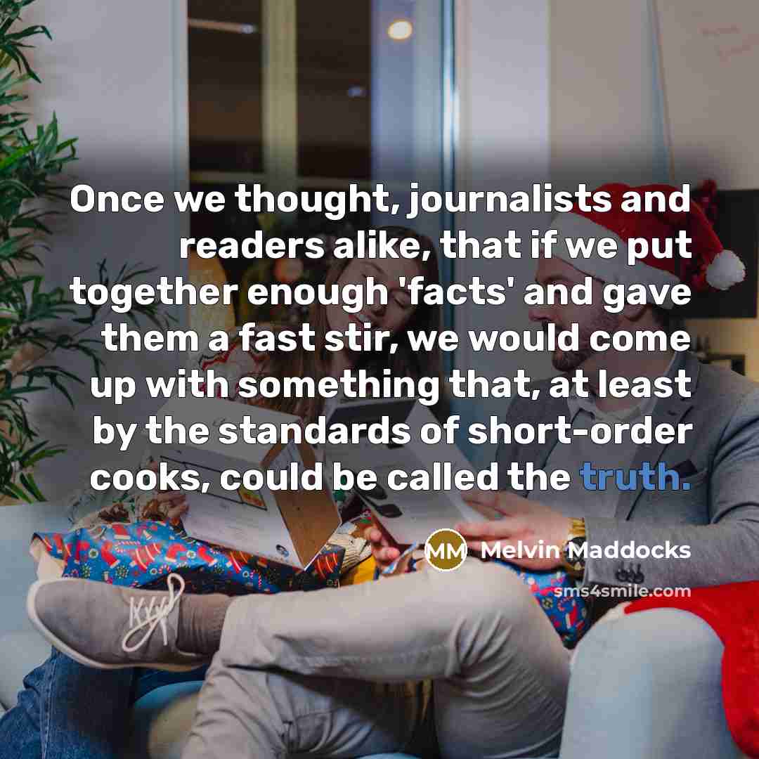 “Once we thought, journalists and readers alike, that if we put together enough 'facts' and gave them a fast stir, we would come up with something that, at least by the standards of short-order cooks, could be called the truth.” quote by Melvin Maddocks