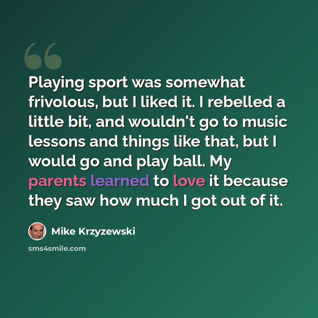 “Playing sport was somewhat frivolous, but I liked it. I rebelled a little bit, and wouldn't go to music lessons and things like that, but I would go and play ball. My parents learned to love it because they saw how much I got out of it.” quote by Mike Krzyzewski