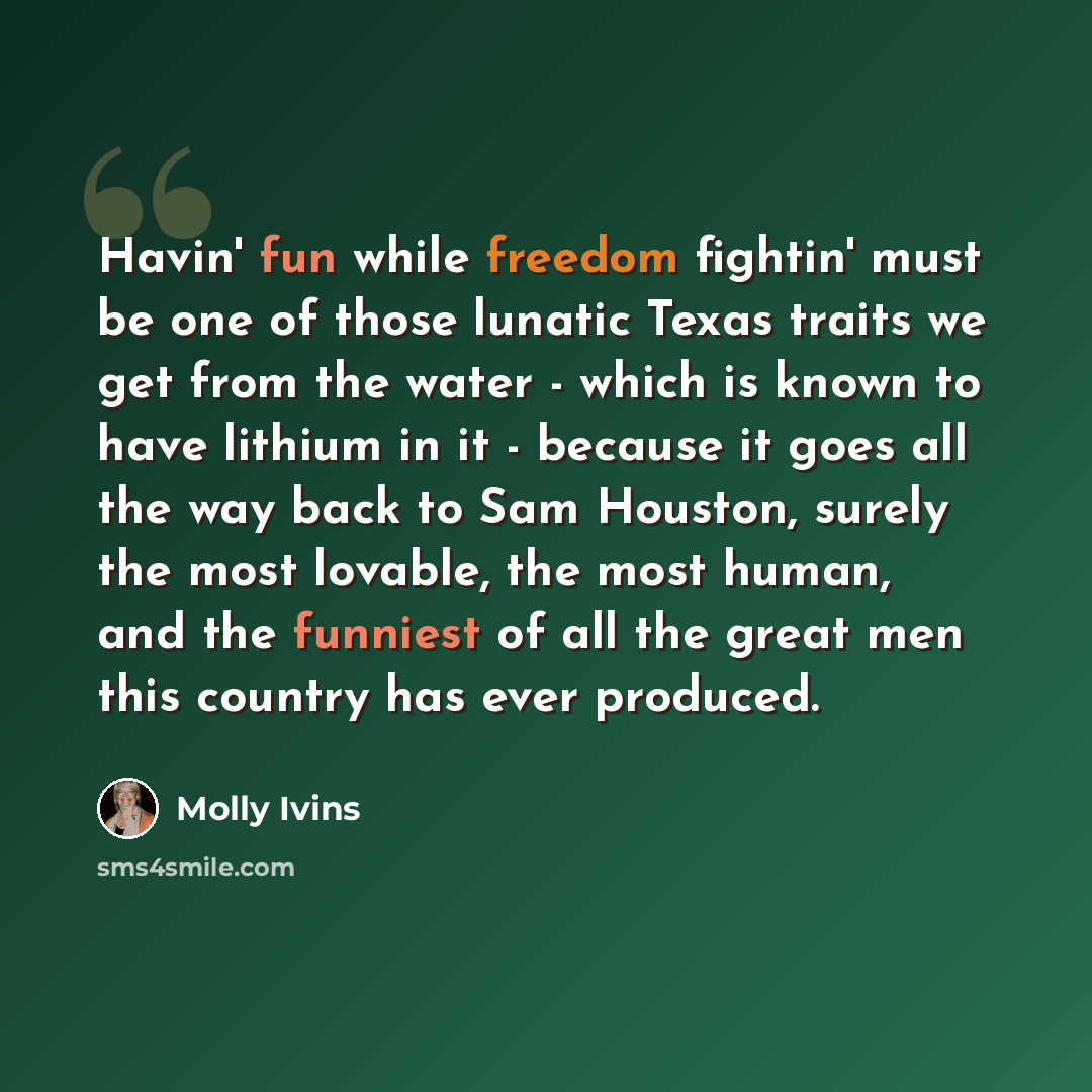 “Havin' fun while freedom fightin' must be one of those lunatic Texas traits we get from the water - which is known to have lithium in it - because it goes all the way back to Sam Houston, surely the most lovable, the most human, and the funniest of all the great men this country has ever produced.” quote by Molly Ivins