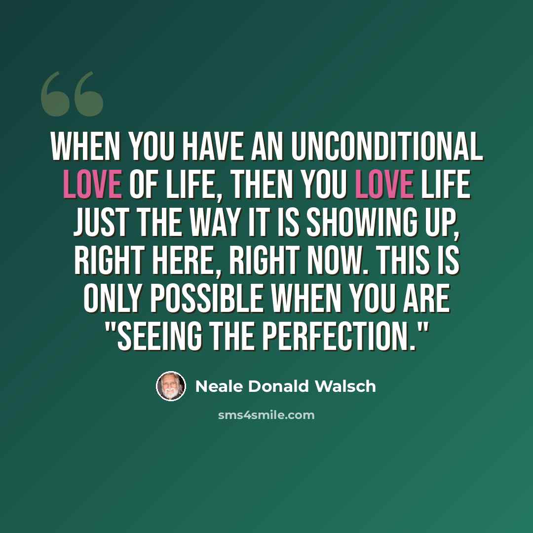 “When you have an unconditional love of Life, then you love Life just the way it is showing up, right here, right now. This is only possible when you are "seeing the perfection."” quote by Neale Donald Walsch