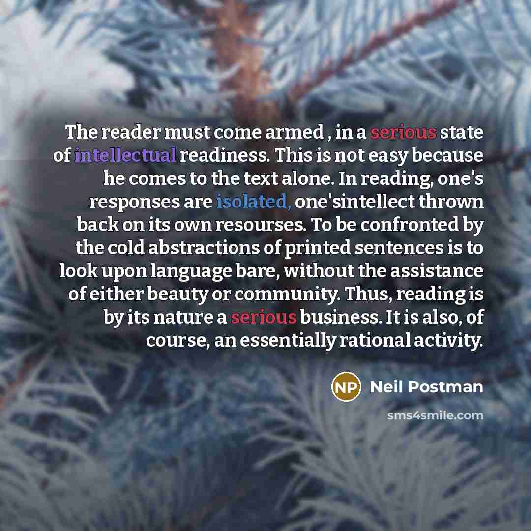 “The reader must come armed , in a serious state of intellectual readiness. This is not easy because he comes to the text alone. In reading, one's responses are isolated, one'sintellect thrown back on its own resourses. To be confronted by the cold abstractions of printed sentences is to look upon…” quote by Neil Postman