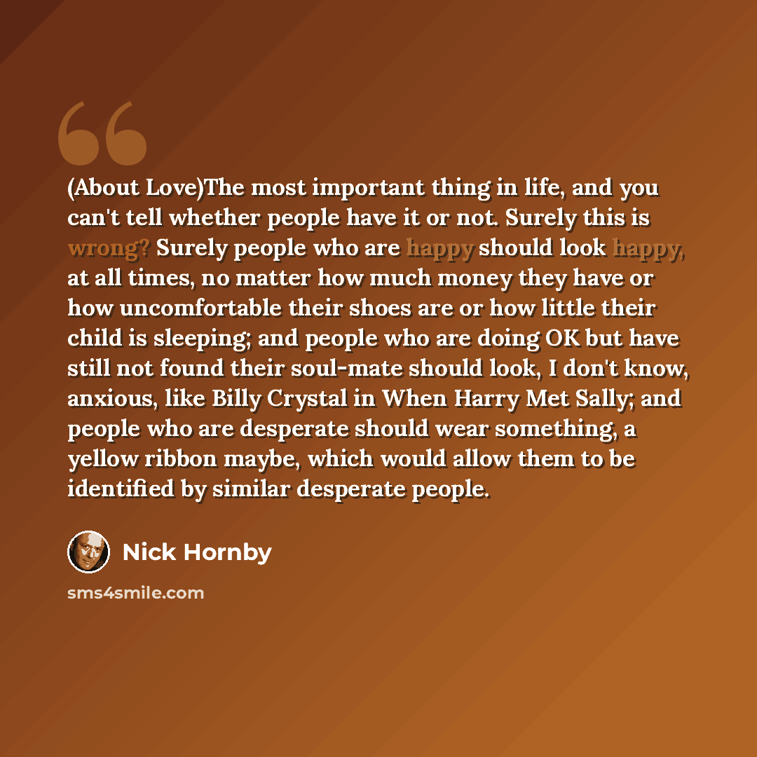 “(About Love)The most important thing in life, and you can't tell whether people have it or not. Surely this is wrong? Surely people who are happy should look happy, at all times, no matter how much money they have or how uncomfortable their shoes are or how little their child is sleeping; and…” quote by Nick Hornby