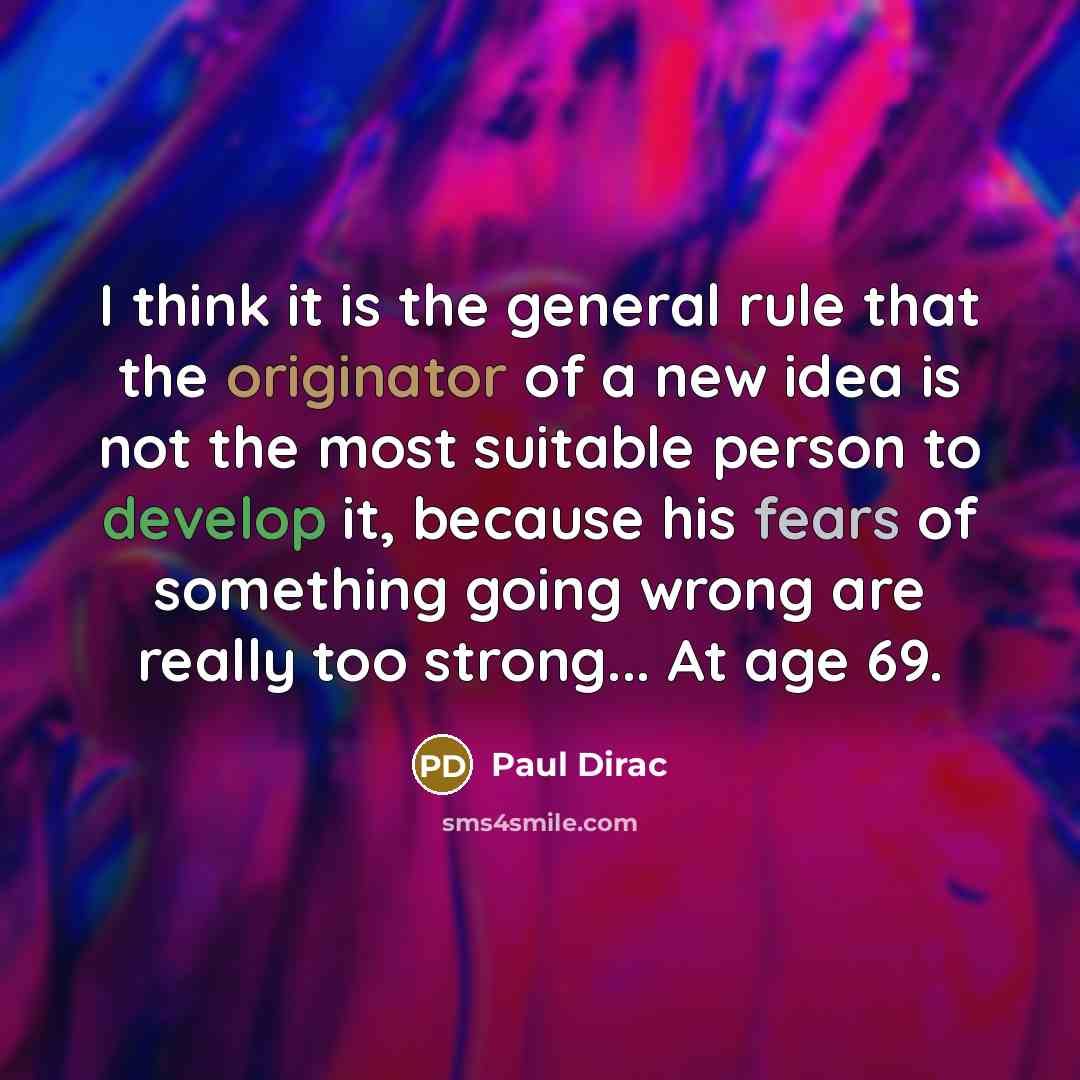 “I think it is the general rule that the originator of a new idea is not the most suitable person to develop it, because his fears of something going wrong are really too strong... At age 69.” quote by Paul Dirac