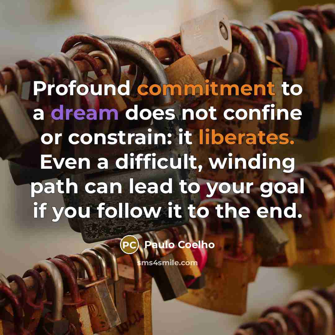 “Profound commitment to a dream does not confine or constrain: it liberates. Even a difficult, winding path can lead to your goal if you follow it to the end.” quote by Paulo Coelho