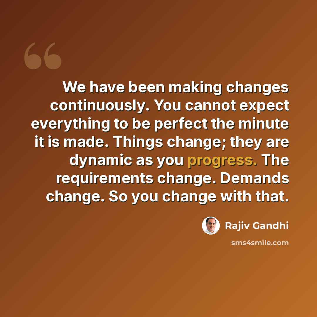 “We have been making changes continuously. You cannot expect everything to be perfect the minute it is made. Things change; they are dynamic as you progress. The requirements change. Demands change. So you change with that.” quote by Rajiv Gandhi