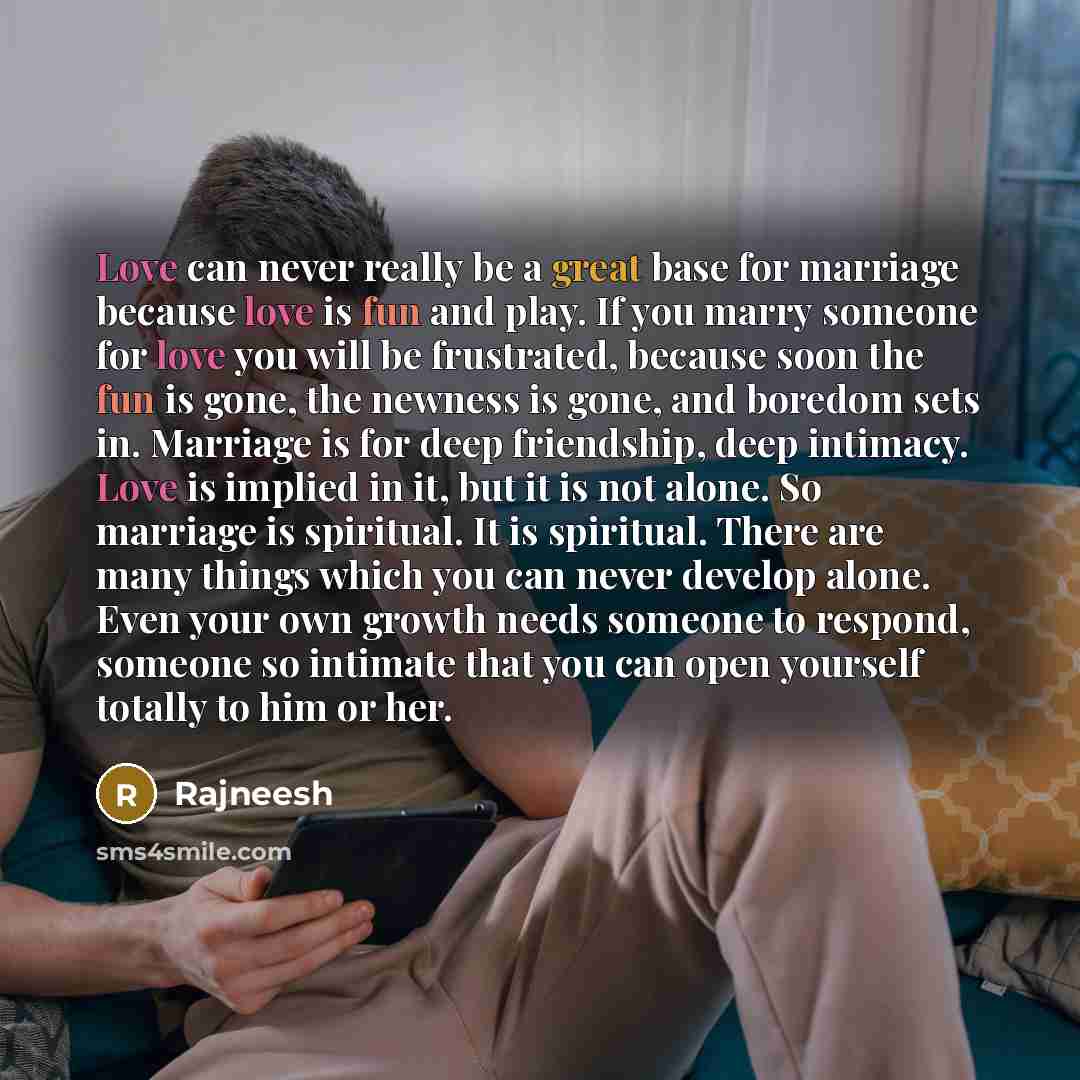 “Love can never really be a great base for marriage because love is fun and play. If you marry someone for love you will be frustrated, because soon the fun is gone, the newness is gone, and boredom sets in. Marriage is for deep friendship, deep intimacy. Love is implied in it, but it is not alone…” quote by Rajneesh